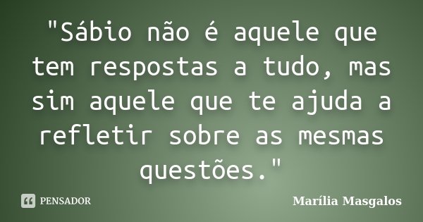 "Sábio não é aquele que tem respostas a tudo, mas sim aquele que te ajuda a refletir sobre as mesmas questões."... Frase de Marília Masgalos.
