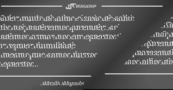 Saber muito da alma é coisa de sábio. Todos nós poderemos aprender, só não podemos armar-nos em espertos! Aprender requer humildade, parecendo mesmo que somos b... Frase de Marília Masgalos.