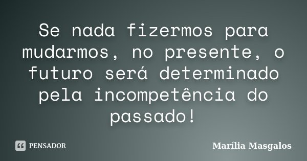 Se nada fizermos para mudarmos, no presente, o futuro será determinado pela incompetência do passado!... Frase de Marilia Masgalos.