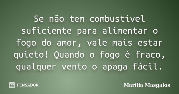 Se não tem combustível suficiente para alimentar o fogo do amor, vale mais estar quieto! Quando o fogo é fraco, qualquer vento o apaga fácil.... Frase de Marília Masgalos.