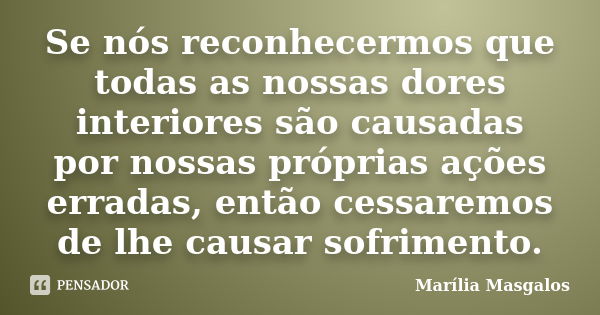 Se nós reconhecermos que todas as nossas dores interiores são causadas por nossas próprias ações erradas, então cessaremos de lhe causar sofrimento.... Frase de Marília Masgalos.