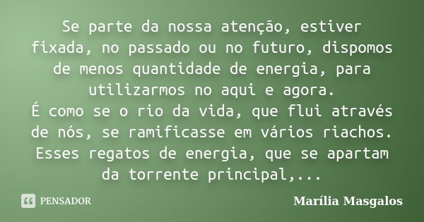 Se parte da nossa atenção, estiver fixada, no passado ou no futuro, dispomos de menos quantidade de energia, para utilizarmos no aqui e agora. É como se o rio d... Frase de Marília Masgalos.