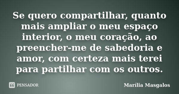 Se quero compartilhar, quanto mais ampliar o meu espaço interior, o meu coração, ao preencher-me de sabedoria e amor, com certeza mais terei para partilhar com ... Frase de Marília Masgalos.