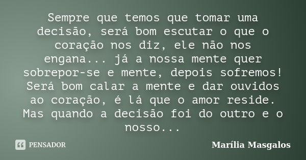 Sempre que temos que tomar uma decisão, será bom escutar o que o coração nos diz, ele não nos engana... já a nossa mente quer sobrepor-se e mente, depois sofrem... Frase de Marília Masgalos.