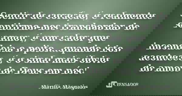 Sentir de coração, é realmente sentirmo-nos transbordar de amor, é um calor que incendeia o peito...quando isto acontece, é o sinal mais óbvio do amor de Deus e... Frase de Marília Masgalos.