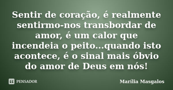 Sentir de coração, é realmente sentirmo-nos transbordar de amor, é um calor que incendeia o peito...quando isto acontece, é o sinal mais óbvio do amor de Deus e... Frase de Marília Masgalos.