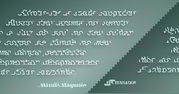 Sinto-te a cada suspiro Busco teu aroma no vento Vejo a luz do sol no teu olhar Teu corpo se funde no meu Numa dança perfeita Mas ao despertar desapareces E cho... Frase de Marília Masgalos.