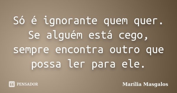 Só é ignorante quem quer. Se alguém está cego, sempre encontra outro que possa ler para ele.... Frase de Marília Masgalos.
