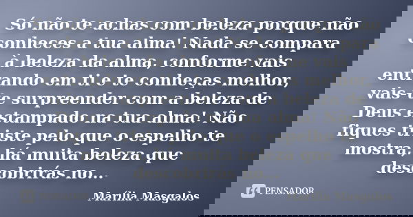 Só não te achas com beleza porque não conheces a tua alma! Nada se compara à beleza da alma, conforme vais entrando em ti e te conheças melhor, vais-te surpreen... Frase de Marília Masgalos.