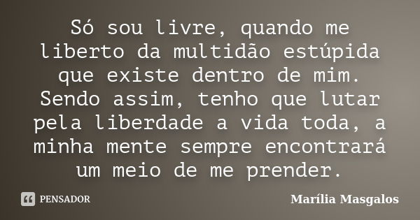 Só sou livre, quando me liberto da multidão estúpida que existe dentro de mim. Sendo assim, tenho que lutar pela liberdade a vida toda, a minha mente sempre enc... Frase de Marília Masgalos.