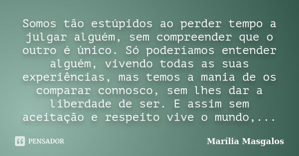 Somos tão estúpidos ao perder tempo a julgar alguém, sem compreender que o outro é único. Só poderíamos entender alguém, vivendo todas as suas experiências, mas... Frase de Marília Masgalos.