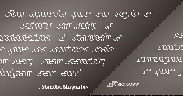 Sou aquela que eu vejo e sinto em mim, a verdadeira. E também a outra que os outros não conseguem ver, nem sentir, e que julgam ser eu!... Frase de Marília Masgalos.