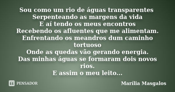 Sou como um rio de águas transparentes Serpenteando as margens da vida E aí tendo os meus encontros Recebendo os afluentes que me alimentam. Enfrentando os mean... Frase de Marília Masgalos.