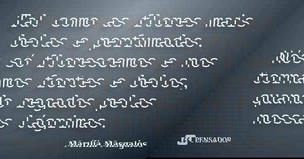 Tal como as flores mais belas e perfumadas. Nós só florescemos e nos tornamos fortes e belos, quando regados pelas nossas lágrimas.... Frase de Marília Masgalos.