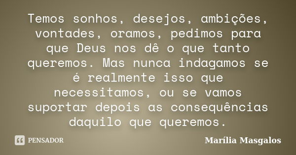 Temos sonhos, desejos, ambições, vontades, oramos, pedimos para que Deus nos dê o que tanto queremos. Mas nunca indagamos se é realmente isso que necessitamos, ... Frase de Marília Masgalos.