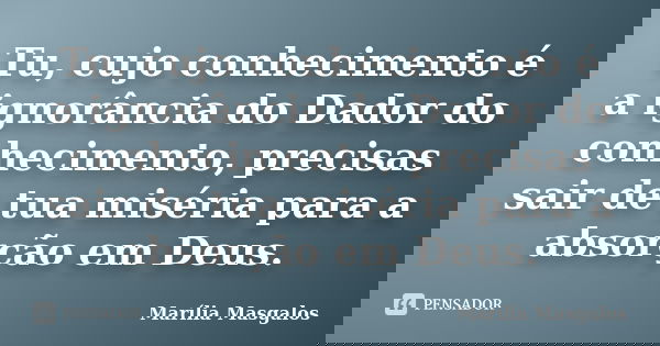 Tu, cujo conhecimento é a ignorância do Dador do conhecimento, precisas sair de tua miséria para a absorção em Deus.... Frase de Marília Masgalos.