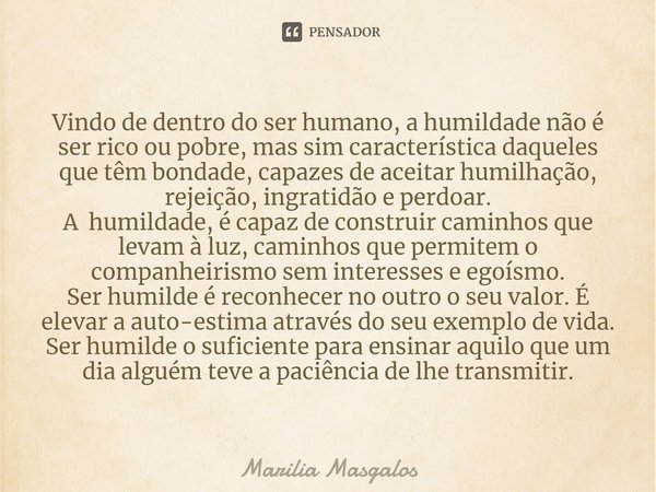 ⁠Vindo de dentro do ser humano, a humildade não é ser rico ou pobre, mas sim característica daqueles que têm bondade, capazes de aceitar humilhação, rejeição, i... Frase de Marília Masgalos.