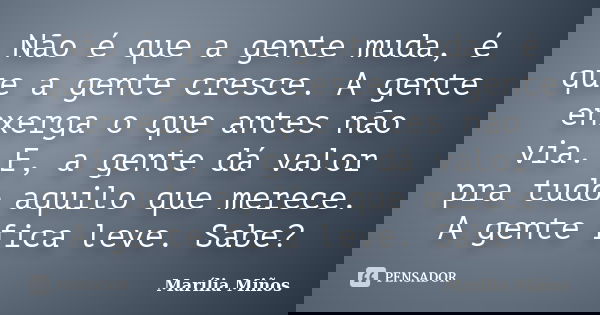 Não é que a gente muda, é que a gente cresce. A gente enxerga o que antes não via. E, a gente dá valor pra tudo aquilo que merece. A gente fica leve. Sabe?... Frase de Marília Miños.