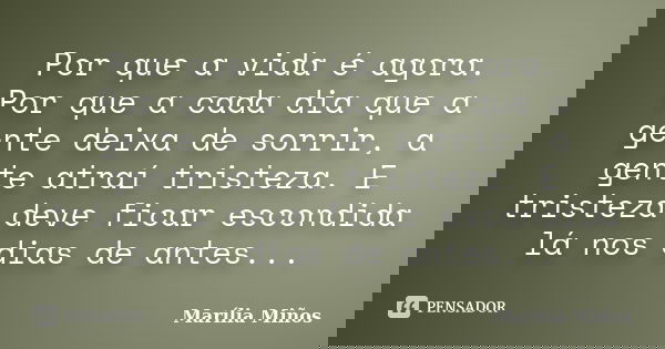 Por que a vida é agora. Por que a cada dia que a gente deixa de sorrir, a gente atraí tristeza. E tristeza deve ficar escondida lá nos dias de antes...... Frase de Marília Miños.