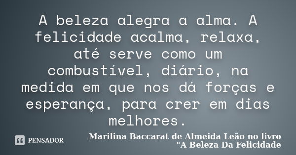 A beleza alegra a alma. A felicidade acalma, relaxa, até serve como um combustível, diário, na medida em que nos dá forças e esperança, para crer em dias melhor... Frase de Marilina Baccarat de Almeida Leão no livro 