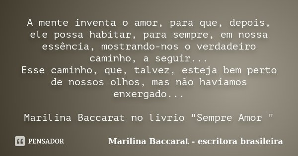A mente inventa o amor, para que, depois, ele possa habitar, para sempre, em nossa essência, mostrando-nos o verdadeiro caminho, a seguir... Esse caminho, que, ... Frase de Marilina Baccarat - escritora brasileira.