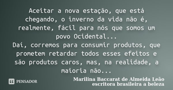 Aceitar a nova estação, que está chegando, o inverno da vida não é, realmente, fácil para nós que somos um povo Ocidental... Daí, corremos para consumir produto... Frase de Marilina Baccarat de Almeida Leão escritora brasileira a beleza.