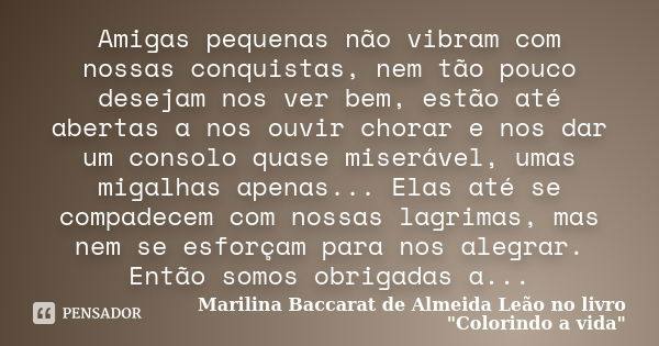 Amigas pequenas não vibram com nossas conquistas, nem tão pouco desejam nos ver bem, estão até abertas a nos ouvir chorar e nos dar um consolo quase miserável, ... Frase de Marilina Baccarat de Almeida Leão no livro 