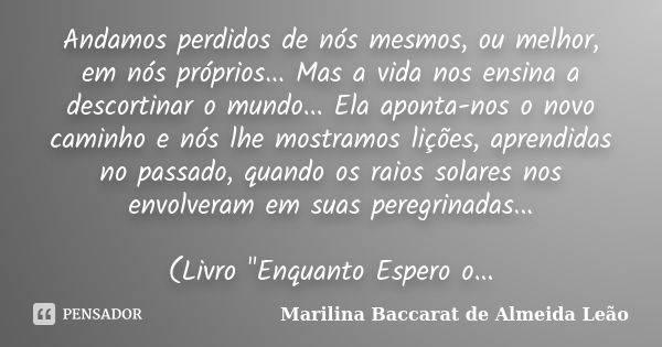 Andamos perdidos de nós mesmos, ou melhor, em nós próprios... Mas a vida nos ensina a descortinar o mundo... Ela aponta-nos o novo caminho e nós lhe mostramos l... Frase de Marilina Baccarat de Almeida Leão.