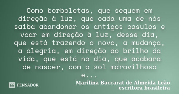 Como borboletas, que seguem em direção à luz, que cada uma de nós saiba abandonar os antigos casulos e voar em direção à luz, desse dia, que está trazendo o nov... Frase de Marilina Baccarat de Almeida Leão-escritora brasileira.