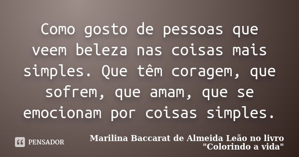 Como gosto de pessoas que veem beleza nas coisas mais simples. Que têm coragem, que sofrem, que amam, que se emocionam por coisas simples.... Frase de Marilina Baccarat de Almeida Leão no livro 