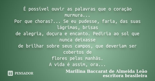 É possível ouvir as palavras que o coração murmura... Por que choras?... Se eu pudesse, faria, das suas lágrimas, brisas de alegria, doçura e encanto. Pediria a... Frase de Marilina Baccarat de Almeida Leão, escritora brasileira.