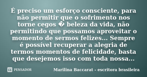 É preciso um esforço consciente, para não permitir que o sofrimento nos torne cegos � beleza da vida, não permitindo que possamos aproveitar o momento de sermos... Frase de Marilina Baccarat - escritora brasileira.