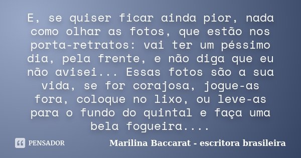 E, se quiser ficar ainda pior, nada como olhar as fotos, que estão nos porta-retratos: vai ter um péssimo dia, pela frente, e não diga que eu não avisei... Essa... Frase de Marilina Baccarat - escritora brasileira.