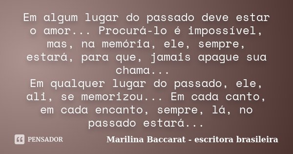 Em algum lugar do passado deve estar o amor... Procurá-lo é impossível, mas, na memória, ele, sempre, estará, para que, jamais apague sua chama... Em qualquer l... Frase de Marilina Baccarat - escritora brasileira.