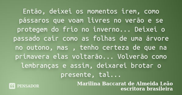 Então, deixei os momentos irem, como pássaros que voam livres no verão e se protegem do frio no inverno... Deixei o passado cair como as folhas de uma árvore no... Frase de Marilina Baccarat de Almeida Leão - escritora brasileira.