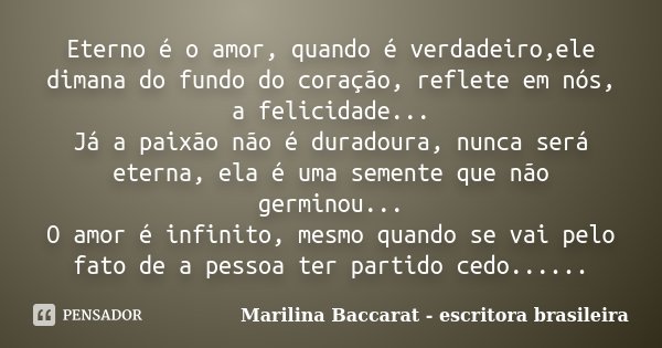 Eterno é o amor, quando é verdadeiro,ele dimana do fundo do coração, reflete em nós, a felicidade... Já a paixão não é duradoura, nunca será eterna, ela é uma s... Frase de Marilina Baccarat - escritora brasileira.