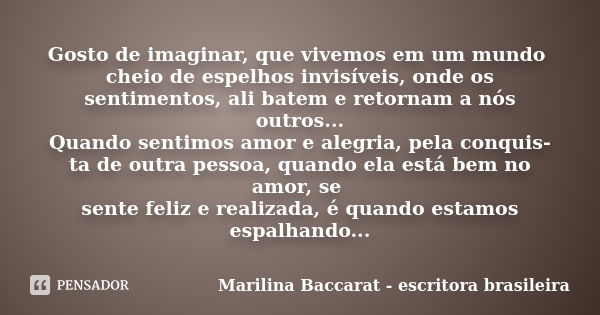 Gosto de imaginar, que vivemos em um mundo cheio de espelhos invisíveis, onde os sentimentos, ali batem e retornam a nós outros... Quando sentimos amor e alegri... Frase de Marilina Baccarat escritora brasileira.