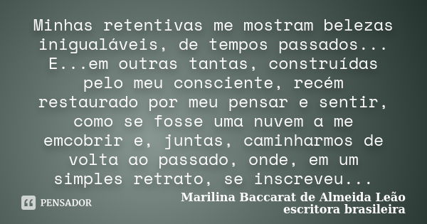 Minhas retentivas me mostram belezas inigualáveis, de tempos passados... E...em outras tantas, construídas pelo meu consciente, recém restaurado por meu pensar ... Frase de Marilina Baccarat de Almeida Leão - escritora brasileira.