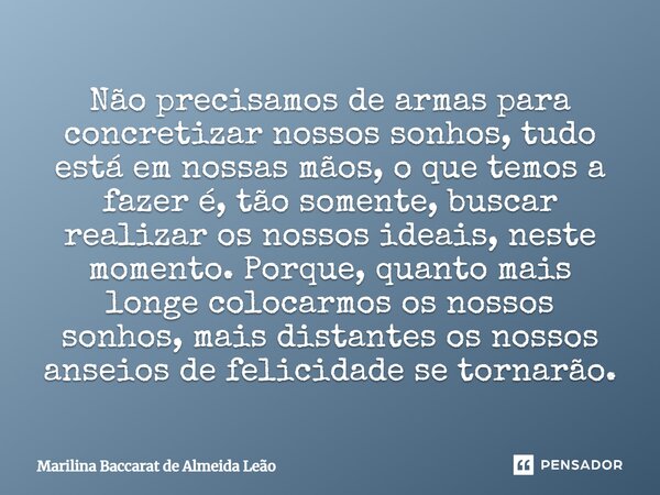 Não precisamos de armas para concretizar nossos sonhos, tudo está em nossas mãos, o que temos a fazer é, tão somente, buscar realizar os nossos ideais, neste mo... Frase de Marilina Baccarat de Almeida Leão.