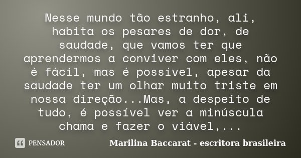 Nesse mundo tão estranho, ali, habita os pesares de dor, de saudade, que vamos ter que aprendermos a conviver com eles, não é fácil, mas é possível, apesar da s... Frase de Marilina Baccarat - escritora brasileira.