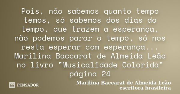 Pois, não sabemos quanto tempo temos, só sabemos dos dias do tempo, que trazem a esperança, não podemos parar o tempo, só nos resta esperar com esperança... Mar... Frase de Marilina Baccarat de Almeida Leão - escritora brasileira.