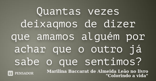 Quantas vezes deixaqmos de dizer que amamos alguém por achar que o outro já sabe o que sentimos?... Frase de Marilina Baccarat de Almeida Leão no livro Colorindo a Vida.