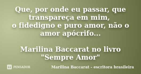 Que, por onde eu passar, que transpareça em mim, o fidedigno e puro amor, não o amor apócrifo... Marilina Baccarat no livro "Sempre Amor"... Frase de Marilina Baccarat - escritora brasileira.