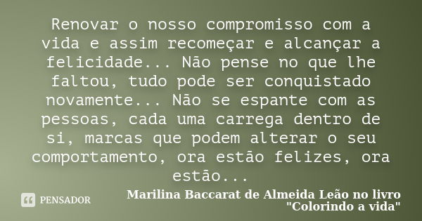 Renovar o nosso compromisso com a vida e assim recomeçar e alcançar a felicidade... Não pense no que lhe faltou, tudo pode ser conquistado novamente... Não se e... Frase de Marilina Baccarat de Almeida Leão no livro 