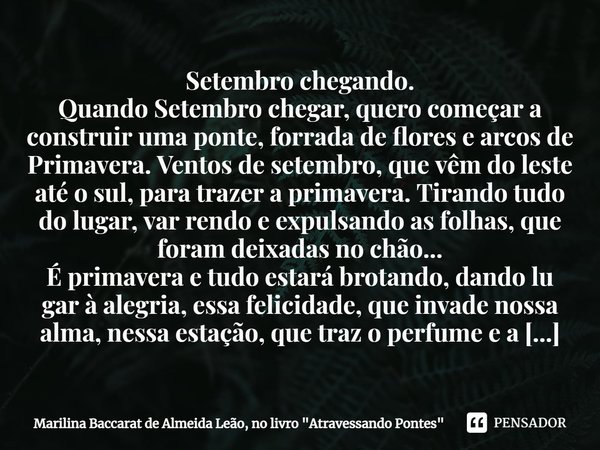 ⁠Setembro chegando.
Quando Setembro chegar, quero começar a construir uma ponte, forrada de flores e arcos de Primavera. Ventos de setembro, que vêm do leste at... Frase de Marilina Baccarat de Almeida Leão, no livro 