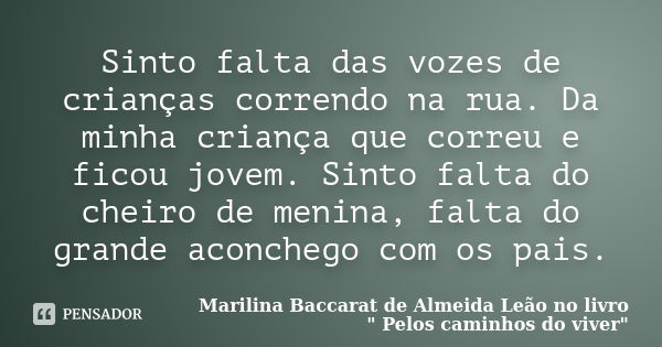 Sinto falta das vozes de crianças correndo na rua. Da minha criança que correu e ficou jovem. Sinto falta do cheiro de menina, falta do grande aconchego com os ... Frase de Marilina Baccarat de Almeida Leão no livro 