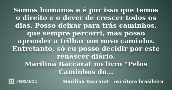 Somos humanos e é por isso que temos o direito e o dever de crescer todos os dias. Posso deixar para trás caminhos, que sempre percorri, mas posso aprender a tr... Frase de Marilina Baccarat - escritora brasileira.