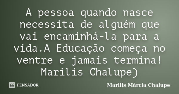 A pessoa quando nasce necessita de alguém que vai encaminhá-la para a vida.A Educação começa no ventre e jamais termina! Marilis Chalupe)... Frase de Marilis Márcia Chalupe.