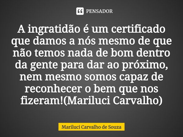 A ingratidão é um certificado que damos a nós mesmo de que não temos nada de bom dentro da gente para dar ao próximo, nem mesmo somos capaz de reconhecer o bem ... Frase de Mariluci Carvalho de Souza.