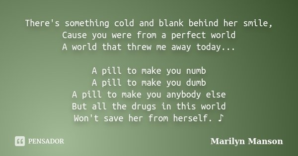 There's something cold and blank behind her smile, Cause you were from a perfect world A world that threw me away today... A pill to make you numb A pill to mak... Frase de marilyn manson.